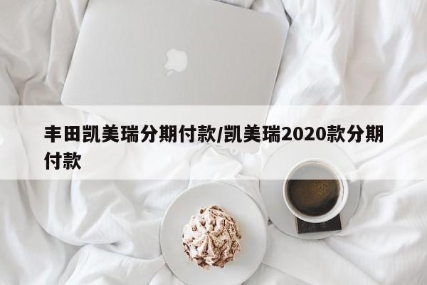 丰田凯美瑞分期付款/凯美瑞2020款分期付款