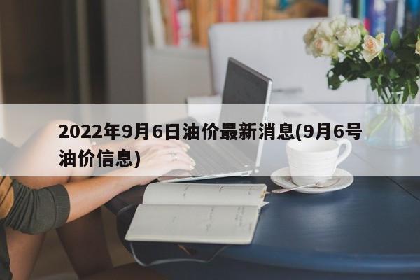 2022年9月6日油价最新消息(9月6号油价信息)