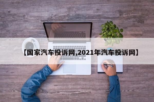 【国家汽车投诉网,2021年汽车投诉网】