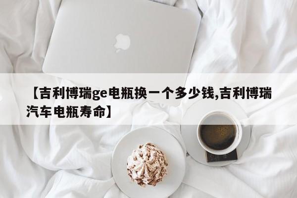【吉利博瑞ge电瓶换一个多少钱,吉利博瑞汽车电瓶寿命】