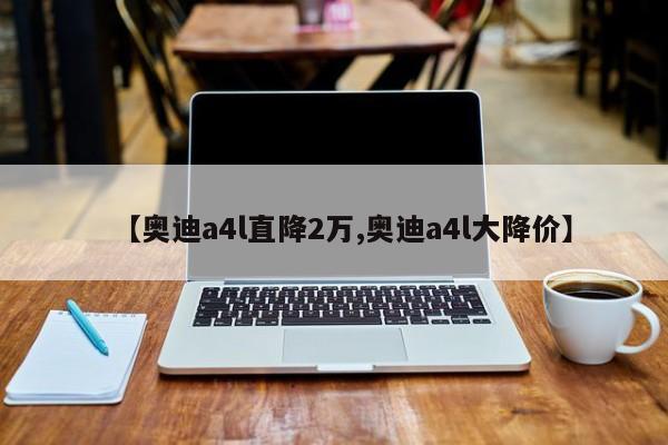 【奥迪a4l直降2万,奥迪a4l大降价】