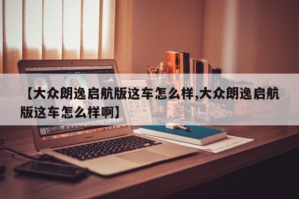 【大众朗逸启航版这车怎么样,大众朗逸启航版这车怎么样啊】