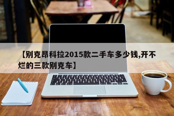 【别克昂科拉2015款二手车多少钱,开不烂的三款别克车】