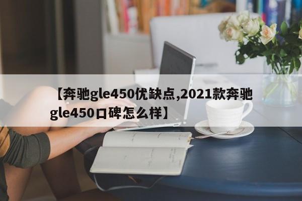 【奔驰gle450优缺点,2021款奔驰gle450口碑怎么样】