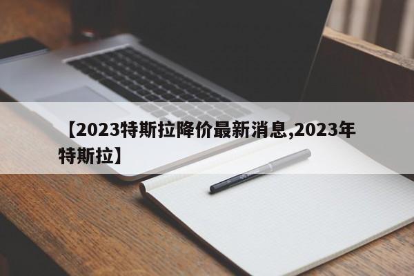 【2023特斯拉降价最新消息,2023年特斯拉】