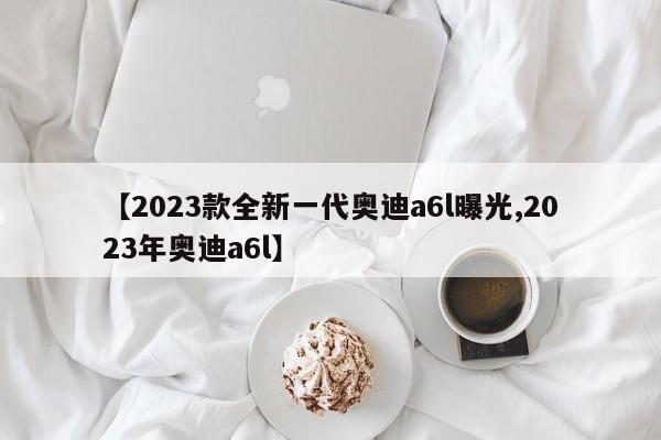 【2023款全新一代奥迪a6l曝光,2023年奥迪a6l】