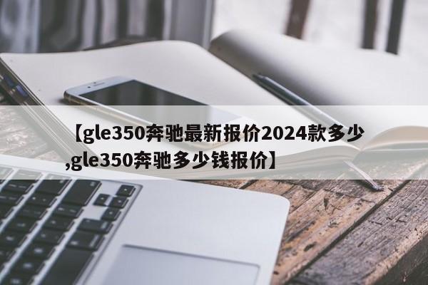 【gle350奔驰最新报价2024款多少,gle350奔驰多少钱报价】